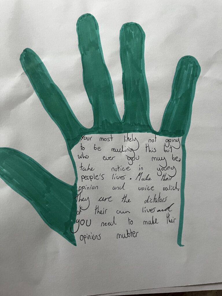 Handprint drawn by a young person coloured in green. Message in the handprint reads 'Your most likely not going to be reading this but who ever you may be take notice in young people's lives. Make their opinion and voice valid. They are the dictators of their own lives and you need to make thier opinions matter.